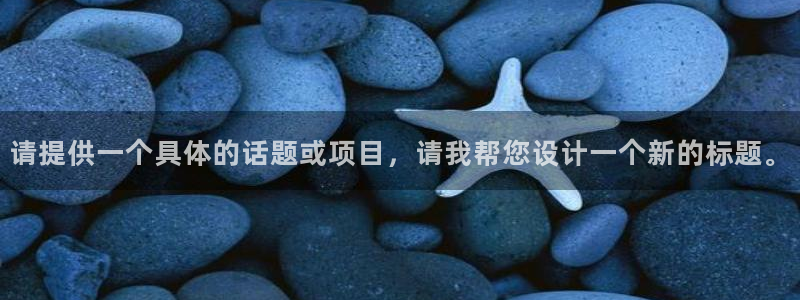 千亿国际官网下载官方客服电话：请提供一个具体的话题或
