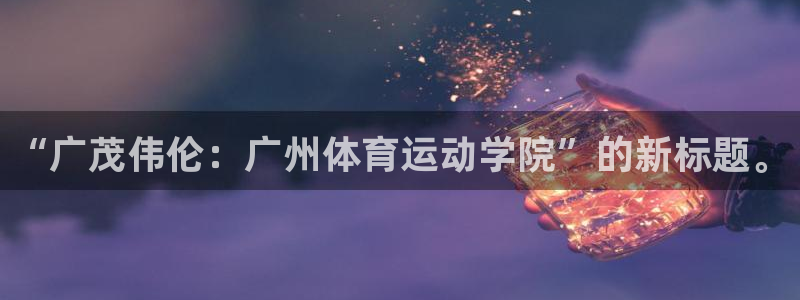  千亿集团老板娘：“广茂伟伦：广州体育运动学院”的新标题。